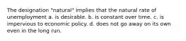 The designation "natural" implies that the natural rate of unemployment a. is desirable. b. is constant over time. c. is impervious to economic policy. d. does not go away on its own even in the long run.