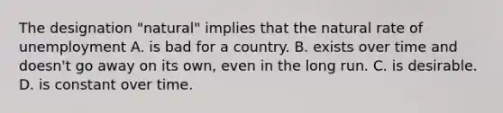 The designation "natural" implies that the natural rate of unemployment A. is bad for a country. B. exists over time and doesn't go away on its own, even in the long run. C. is desirable. D. is constant over time.