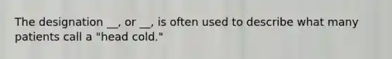 The designation __, or __, is often used to describe what many patients call a "head cold."