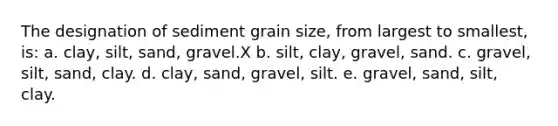 The designation of sediment grain size, from largest to smallest, is: a. clay, silt, sand, gravel.X b. silt, clay, gravel, sand. c. gravel, silt, sand, clay. d. clay, sand, gravel, silt. e. gravel, sand, silt, clay.