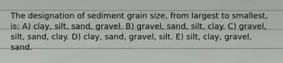 The designation of sediment grain size, from largest to smallest, is: A) clay, silt, sand, gravel. B) gravel, sand, silt, clay. C) gravel, silt, sand, clay. D) clay, sand, gravel, silt. E) silt, clay, gravel, sand.