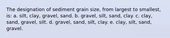 The designation of sediment grain size, from largest to smallest, is: a. silt, clay, gravel, sand. b. gravel, silt, sand, clay. c. clay, sand, gravel, silt. d. gravel, sand, silt, clay. e. clay, silt, sand, gravel.