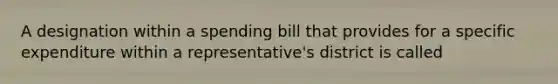 A designation within a spending bill that provides for a specific expenditure within a representative's district is called