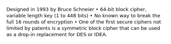 Designed in 1993 by Bruce Schneier • 64-bit block cipher, variable length key (1 to 448 bits) • No known way to break the full 16 rounds of encryption • One of the first secure ciphers not limited by patents is a symmetric block cipher that can be used as a drop-in replacement for DES or IDEA.