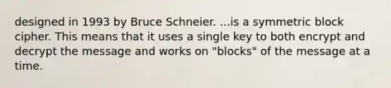 designed in 1993 by Bruce Schneier. ...is a symmetric block cipher. This means that it uses a single key to both encrypt and decrypt the message and works on "blocks" of the message at a time.