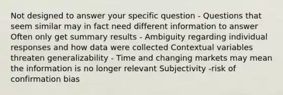 Not designed to answer your specific question - Questions that seem similar may in fact need different information to answer Often only get summary results - Ambiguity regarding individual responses and how data were collected Contextual variables threaten generalizability - Time and changing markets may mean the information is no longer relevant Subjectivity -risk of confirmation bias