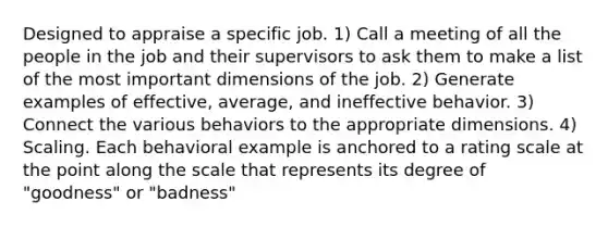 Designed to appraise a specific job. 1) Call a meeting of all the people in the job and their supervisors to ask them to make a list of the most important dimensions of the job. 2) Generate examples of effective, average, and ineffective behavior. 3) Connect the various behaviors to the appropriate dimensions. 4) Scaling. Each behavioral example is anchored to a rating scale at the point along the scale that represents its degree of "goodness" or "badness"