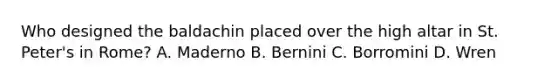 Who designed the baldachin placed over the high altar in St. Peter's in Rome? A. Maderno B. Bernini C. Borromini D. Wren