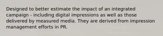 Designed to better estimate the impact of an integrated campaign - including digital impressions as well as those delivered by measured media. They are derived from impression management efforts in PR.