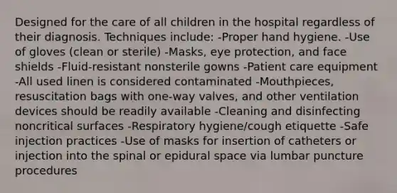 Designed for the care of all children in the hospital regardless of their diagnosis. Techniques include: -Proper hand hygiene. -Use of gloves (clean or sterile) -Masks, eye protection, and face shields -Fluid-resistant nonsterile gowns -Patient care equipment -All used linen is considered contaminated -Mouthpieces, resuscitation bags with one-way valves, and other ventilation devices should be readily available -Cleaning and disinfecting noncritical surfaces -Respiratory hygiene/cough etiquette -Safe injection practices -Use of masks for insertion of catheters or injection into the spinal or epidural space via lumbar puncture procedures