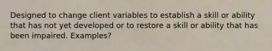 Designed to change client variables to establish a skill or ability that has not yet developed or to restore a skill or ability that has been impaired. Examples?