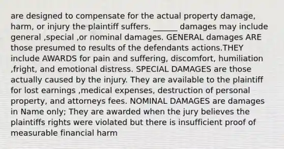 are designed to compensate for the actual property damage, harm, or injury the plaintiff suffers. ______ damages may include general ,special ,or nominal damages. GENERAL damages ARE those presumed to results of the defendants actions.THEY include AWARDS for pain and suffering, discomfort, humiliation ,fright, and emotional distress. SPECIAL DAMAGES are those actually caused by the injury. They are available to the plaintiff for lost earnings ,medical expenses, destruction of personal property, and attorneys fees. NOMINAL DAMAGES are damages in Name only; They are awarded when the jury believes the plaintiffs rights were violated but there is insufficient proof of measurable financial harm