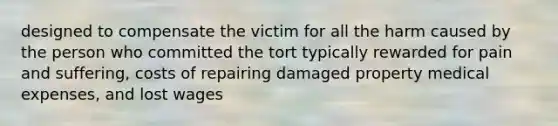 designed to compensate the victim for all the harm caused by the person who committed the tort typically rewarded for pain and suffering, costs of repairing damaged property medical expenses, and lost wages