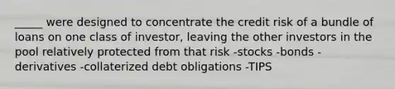 _____ were designed to concentrate the credit risk of a bundle of loans on one class of investor, leaving the other investors in the pool relatively protected from that risk -stocks -bonds -derivatives -collaterized debt obligations -TIPS