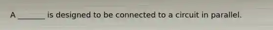 A _______ is designed to be connected to a circuit in parallel.