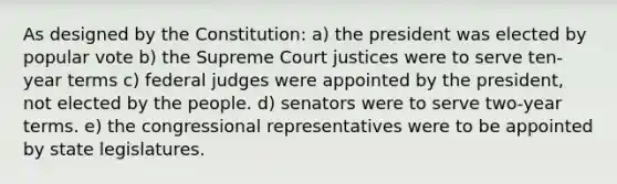 As designed by the Constitution: a) the president was elected by popular vote b) the Supreme Court justices were to serve ten-year terms c) federal judges were appointed by the president, not elected by the people. d) senators were to serve two-year terms. e) the congressional representatives were to be appointed by state legislatures.