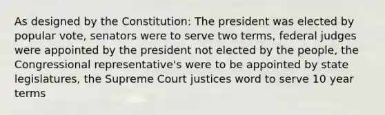 As designed by the Constitution: The president was elected by popular vote, senators were to serve two terms, federal judges were appointed by the president not elected by the people, the Congressional representative's were to be appointed by state legislatures, the Supreme Court justices word to serve 10 year terms