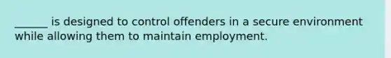 ______ is designed to control offenders in a secure environment while allowing them to maintain employment.