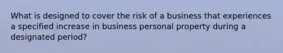 What is designed to cover the risk of a business that experiences a specified increase in business personal property during a designated period?