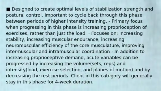 ■ Designed to create optimal levels of stabilization strength and postural control. Important to cycle back through this phase between periods of higher intensity training. - Primary focus when progressing in this phase is increasing proprioception of exercises, rather than just the load. - Focuses on: Increasing stability, increasing muscular endurance, increasing neuromuscular efficiency of the core musculature, improving intermuscular and intramuscular coordination - In addition to increasing proprioceptive demand, acute variables can be progressed by increasing the volume(sets, reps) and intensity(load, exercise selection, and planes of motion) and by decreasing the rest periods. Client in this category will generally stay in this phase for 4-week duration.