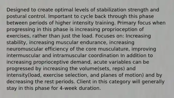 Designed to create optimal levels of stabilization strength and postural control. Important to cycle back through this phase between periods of higher intensity training. Primary focus when progressing in this phase is increasing proprioception of exercises, rather than just the load. Focuses on: Increasing stability, increasing muscular endurance, increasing neuromuscular efficiency of the core musculature, improving intermuscular and intramuscular coordination In addition to increasing proprioceptive demand, acute variables can be progressed by increasing the volume(sets, reps) and intensity(load, exercise selection, and planes of motion) and by decreasing the rest periods. Client in this category will generally stay in this phase for 4-week duration.