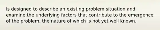 Is designed to describe an existing problem situation and examine the underlying factors that contribute to the emergence of the problem, the nature of which is not yet well known.