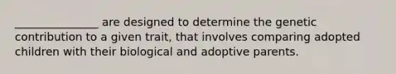 _______________ are designed to determine the genetic contribution to a given trait, that involves comparing adopted children with their biological and adoptive parents.