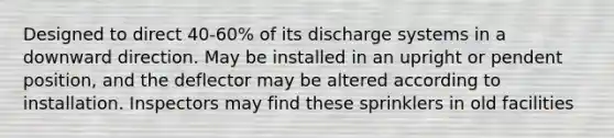 Designed to direct 40-60% of its discharge systems in a downward direction. May be installed in an upright or pendent position, and the deflector may be altered according to installation. Inspectors may find these sprinklers in old facilities