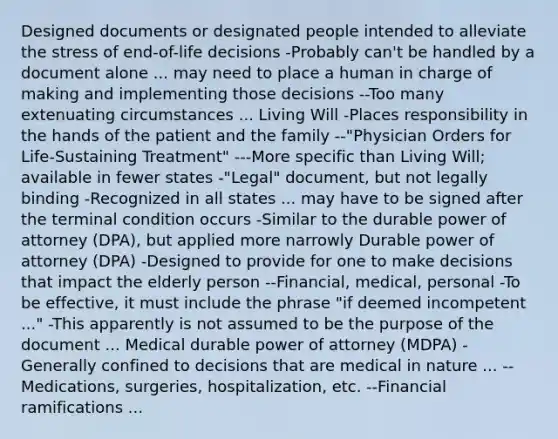 Designed documents or designated people intended to alleviate the stress of end-of-life decisions -Probably can't be handled by a document alone ... may need to place a human in charge of making and implementing those decisions --Too many extenuating circumstances ... Living Will -Places responsibility in the hands of the patient and the family --"Physician Orders for Life-Sustaining Treatment" ---More specific than Living Will; available in fewer states -"Legal" document, but not legally binding -Recognized in all states ... may have to be signed after the terminal condition occurs -Similar to the durable power of attorney (DPA), but applied more narrowly Durable power of attorney (DPA) -Designed to provide for one to make decisions that impact the elderly person --Financial, medical, personal -To be effective, it must include the phrase "if deemed incompetent ..." -This apparently is not assumed to be the purpose of the document ... Medical durable power of attorney (MDPA) -Generally confined to decisions that are medical in nature ... --Medications, surgeries, hospitalization, etc. --Financial ramifications ...