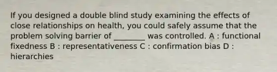 If you designed a double blind study examining the effects of close relationships on health, you could safely assume that the <a href='https://www.questionai.com/knowledge/kZi0diIlxK-problem-solving' class='anchor-knowledge'>problem solving</a> barrier of ________ was controlled. A : functional fixedness B : representativeness C : confirmation bias D : hierarchies