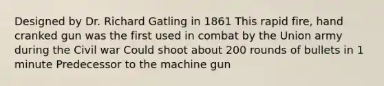 Designed by Dr. Richard Gatling in 1861 This rapid fire, hand cranked gun was the first used in combat by the Union army during the Civil war Could shoot about 200 rounds of bullets in 1 minute Predecessor to the machine gun