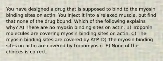 You have designed a drug that is supposed to bind to the myosin binding sites on actin. You inject it into a relaxed muscle, but find that none of the drug bound. Which of the following explains why? A) There are no myosin binding sites on actin. B) Troponin molecules are covering myosin-binding sites on actin. C) The myosin binding sites are covered by ATP. D) The myosin binding sites on actin are covered by tropomyosin. E) None of the choices is correct.