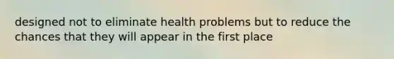 designed not to eliminate health problems but to reduce the chances that they will appear in the first place