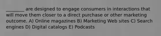 ________ are designed to engage consumers in interactions that will move them closer to a direct purchase or other marketing outcome. A) Online magazines B) Marketing Web sites C) Search engines D) Digital catalogs E) Podcasts