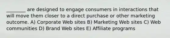 ________ are designed to engage consumers in interactions that will move them closer to a direct purchase or other marketing outcome. A) Corporate Web sites B) Marketing Web sites C) Web communities D) Brand Web sites E) Affiliate programs