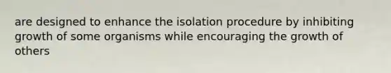 are designed to enhance the isolation procedure by inhibiting growth of some organisms while encouraging the growth of others