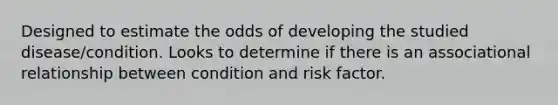 Designed to estimate the odds of developing the studied disease/condition. Looks to determine if there is an associational relationship between condition and risk factor.