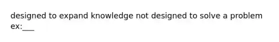 designed to expand knowledge not designed to solve a problem ex:___