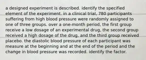 a designed experiment is described. identify the specified element of the experiment. in a clinical trial, 780 participants suffering from high blood pressure were randomly assigned to one of three groups. over a one-month period, the first group receive a low dosage of an experimental drug, the second group received a high dosage of the drug, and the third group received placebo. the diastolic blood pressure of each participant was measure at the beginning and at the end of the period and the change in blood pressure was recorded. identify the factor.