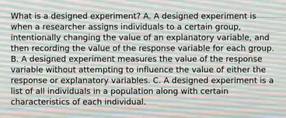 What is a designed​ experiment? A. A designed experiment is when a researcher assigns individuals to a certain​ group, intentionally changing the value of an explanatory​ variable, and then recording the value of the response variable for each group. B. A designed experiment measures the value of the response variable without attempting to influence the value of either the response or explanatory variables. C. A designed experiment is a list of all individuals in a population along with certain characteristics of each individual.