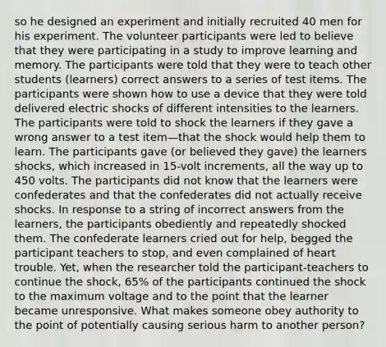 so he designed an experiment and initially recruited 40 men for his experiment. The volunteer participants were led to believe that they were participating in a study to improve learning and memory. The participants were told that they were to teach other students (learners) correct answers to a series of test items. The participants were shown how to use a device that they were told delivered electric shocks of different intensities to the learners. The participants were told to shock the learners if they gave a wrong answer to a test item—that the shock would help them to learn. The participants gave (or believed they gave) the learners shocks, which increased in 15-volt increments, all the way up to 450 volts. The participants did not know that the learners were confederates and that the confederates did not actually receive shocks. In response to a string of incorrect answers from the learners, the participants obediently and repeatedly shocked them. The confederate learners cried out for help, begged the participant teachers to stop, and even complained of heart trouble. Yet, when the researcher told the participant-teachers to continue the shock, 65% of the participants continued the shock to the maximum voltage and to the point that the learner became unresponsive. What makes someone obey authority to the point of potentially causing serious harm to another person?