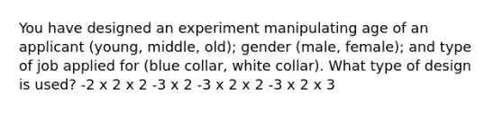 You have designed an experiment manipulating age of an applicant (young, middle, old); gender (male, female); and type of job applied for (blue collar, white collar). What type of design is used? -2 x 2 x 2 -3 x 2 -3 x 2 x 2 -3 x 2 x 3