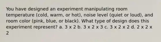 You have designed an experiment manipulating room temperature (cold, warm, or hot), noise level (quiet or loud), and room color (pink, blue, or black). What type of design does this experiment represent? a. 3 x 2 b. 3 x 2 x 3 c. 3 x 2 x 2 d. 2 x 2 x 2