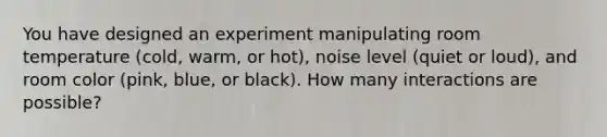 You have designed an experiment manipulating room temperature (cold, warm, or hot), noise level (quiet or loud), and room color (pink, blue, or black). How many interactions are possible?