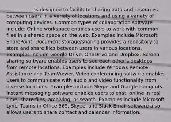 ___________ is designed to facilitate sharing data and resources between users in a variety of locations and using a variety of computing devices. Common types of collaboration software include: Online workspace enables users to work with common files in a shared space on the web. Examples include Microsoft SharePoint. Document storage/sharing provides a repository to store and share files between users in various locations. Examples include Google Drive, OneDrive and Dropbox. Screen sharing software enables users to see each other's desktops from remote locations. Examples include Windows Remote Assistance and TeamViewer. Video conferencing software enables users to communicate with audio and video functionality from diverse locations. Examples include Skype and Google Hangouts. Instant messaging software enables users to chat, online in real time, share files, archiving, or search. Examples include Microsoft Lync, Teams in Office 365, Skype, and Slack Email software also allows users to share contact and calendar information.