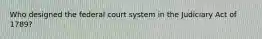 Who designed the federal court system in the Judiciary Act of 1789?