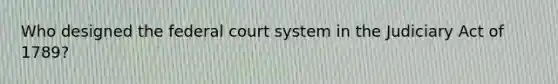 Who designed the federal court system in the Judiciary Act of 1789?