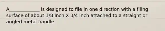 A_____________ is designed to file in one direction with a filing surface of about 1/8 inch X 3/4 inch attached to a straight or angled metal handle