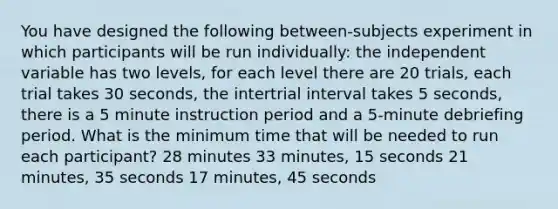 You have designed the following between-subjects experiment in which participants will be run individually: the independent variable has two levels, for each level there are 20 trials, each trial takes 30 seconds, the intertrial interval takes 5 seconds, there is a 5 minute instruction period and a 5-minute debriefing period. What is the minimum time that will be needed to run each participant? 28 minutes 33 minutes, 15 seconds 21 minutes, 35 seconds 17 minutes, 45 seconds