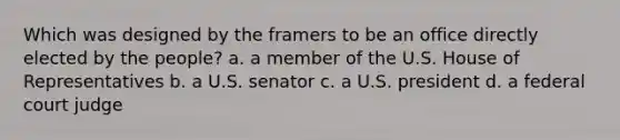 Which was designed by the framers to be an office directly elected by the people? a. a member of the U.S. House of Representatives b. a U.S. senator c. a U.S. president d. a federal court judge